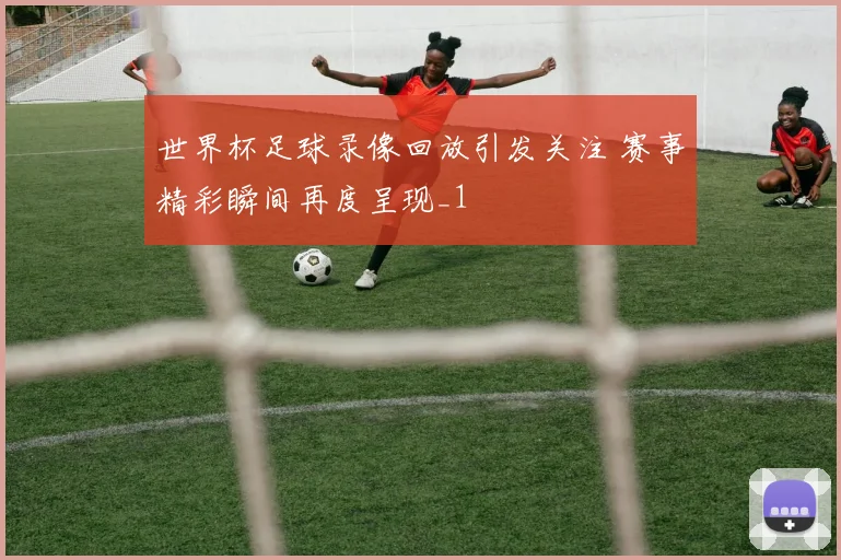 世界杯足球录像回放引发关注 赛事精彩瞬间再度呈现_1