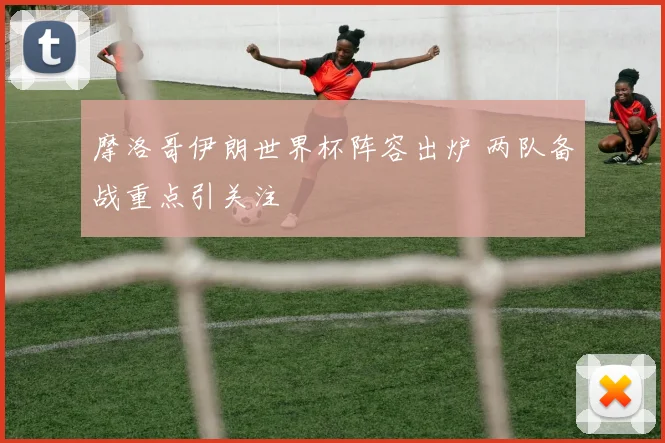 摩洛哥伊朗世界杯阵容出炉 两队备战重点引关注